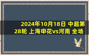 2024年10月18日 中超第28轮 上海申花vs河南 全场录像